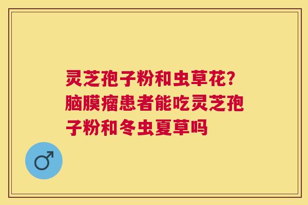 灵芝孢子粉和虫草花?脑膜瘤患者能吃灵芝孢子粉和冬虫夏草吗 灵芝孢子粉和虫草花?脑膜瘤患者能吃灵芝孢子粉和冬虫夏草吗