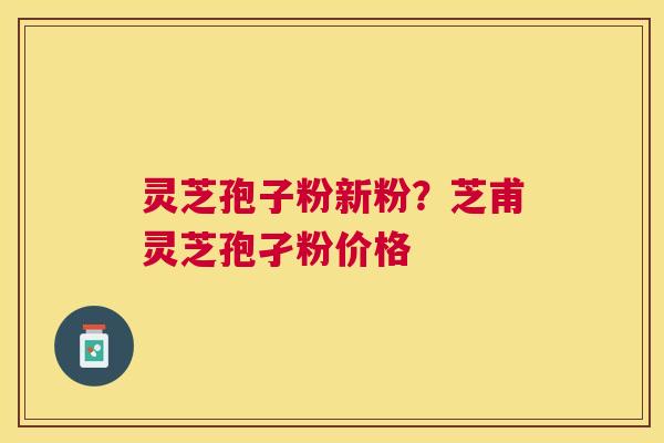 灵芝孢子粉新粉?芝甫灵芝孢孑粉价格 灵芝孢子粉新粉?芝甫灵芝孢孑粉价格
