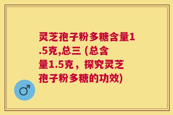 灵芝孢子粉多糖含量1.5克,总三 (总含量1.5克,探究灵芝孢子粉多糖的功效) 灵芝孢子粉多糖含量1.5克,总三 (总含量1.5克,探究灵芝孢子粉多糖的功效)