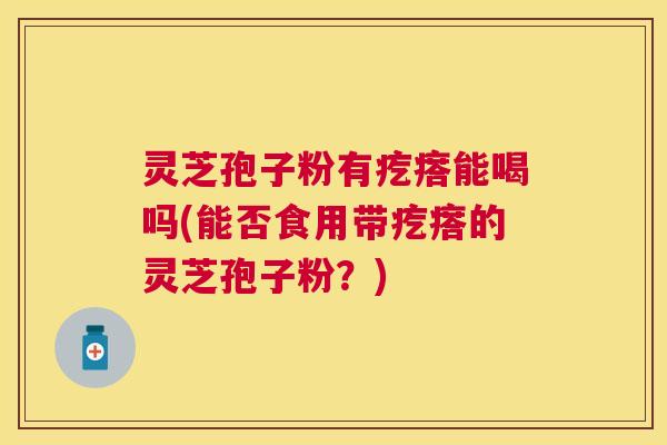 灵芝孢子粉有疙瘩能喝吗(能否食用带疙瘩的灵芝孢子粉？)