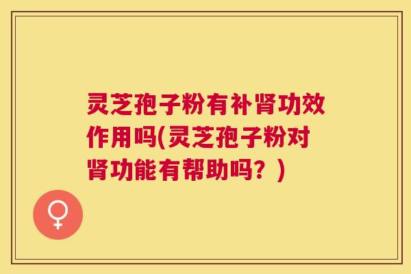 灵芝孢子粉有补功效作用吗(灵芝孢子粉对功能有帮助吗？)