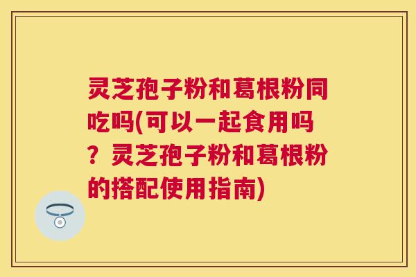 灵芝孢子粉和葛根粉同吃吗(可以一起食用吗?灵芝孢子粉和葛根粉的搭配使用指南) 灵芝孢子粉和葛根粉同吃吗(可以一起食用吗?灵芝孢子粉和葛根粉的搭配使用指南)