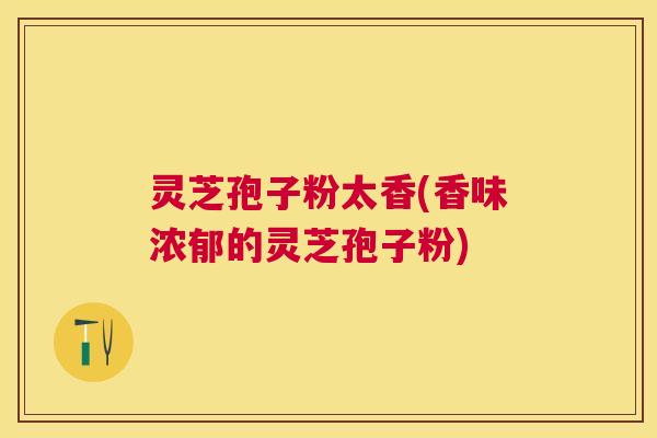 灵芝孢子粉太香(香味浓郁的灵芝孢子粉)