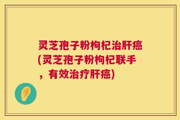 灵芝孢子粉枸杞(灵芝孢子粉枸杞联手，有效)