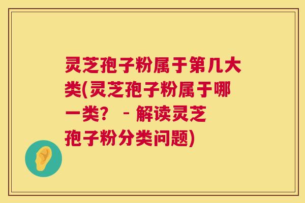 灵芝孢子粉属于第几大类(灵芝孢子粉属于哪一类？ - 解读灵芝孢子粉分类问题)