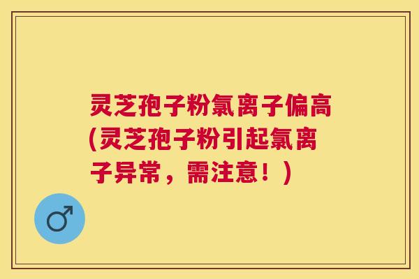 灵芝孢子粉氯离子偏高(灵芝孢子粉引起氯离子异常，需注意！)