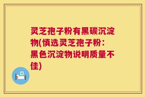 灵芝孢子粉有黑碳沉淀物(慎选灵芝孢子粉：黑色沉淀物说明质量不佳)