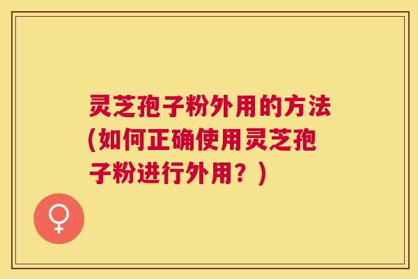 灵芝孢子粉外用的方法(如何正确使用灵芝孢子粉进行外用?) 灵芝孢子粉外用的方法(如何正确使用灵芝孢子粉进行外用?)