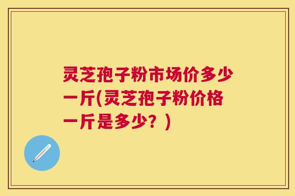 灵芝孢子粉市场价多少一斤(灵芝孢子粉价格一斤是多少？)