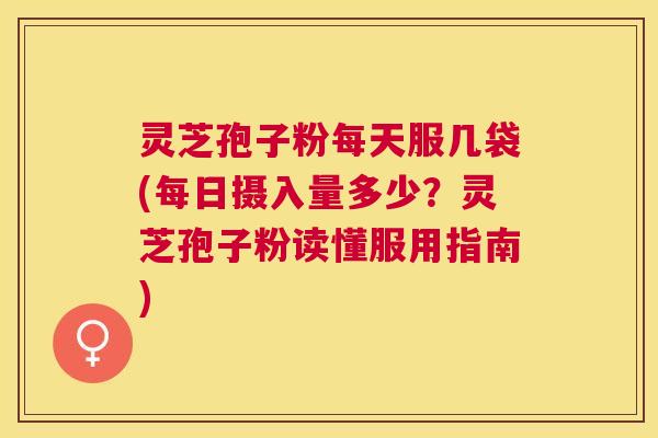 灵芝孢子粉每天服几袋(每日摄入量多少?灵芝孢子粉读懂服用指南) 灵芝孢子粉每天服几袋(每日摄入量多少?灵芝孢子粉读懂服用指南)