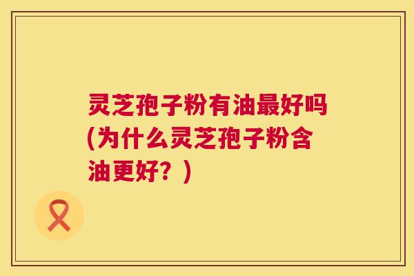 灵芝孢子粉有油好吗(为什么灵芝孢子粉含油更好？)
