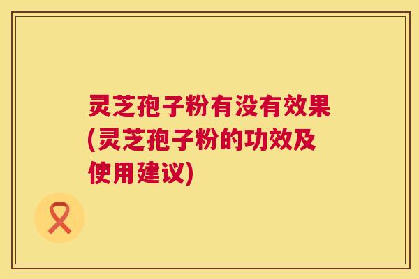 灵芝孢子粉有没有效果(灵芝孢子粉的功效及使用建议)