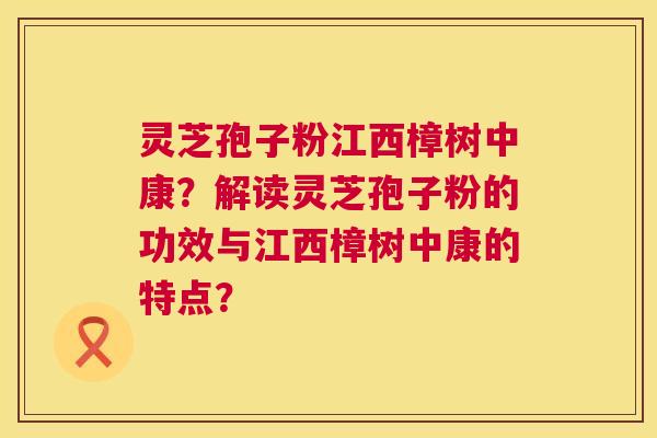 灵芝孢子粉江西樟树中康?解读灵芝孢子粉的功效与江西樟树中康的特点? 灵芝孢子粉江西樟树中康?解读灵芝孢子粉的功效与江西樟树中康的特点?