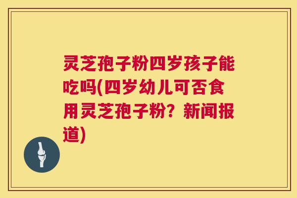 灵芝孢子粉四岁孩子能吃吗(四岁幼儿可否食用灵芝孢子粉?新闻报道) 灵芝孢子粉四岁孩子能吃吗(四岁幼儿可否食用灵芝孢子粉?新闻报道)