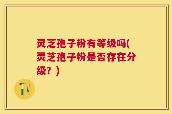 灵芝孢子粉有等级吗(灵芝孢子粉是否存在分级?) 灵芝孢子粉有等级吗(灵芝孢子粉是否存在分级?)