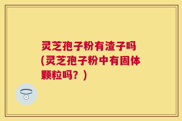 灵芝孢子粉有渣子吗 (灵芝孢子粉中有固体颗粒吗？)