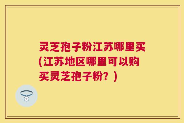 灵芝孢子粉江苏哪里买(江苏地区哪里可以购买灵芝孢子粉？)
