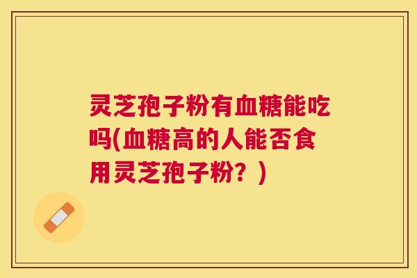 灵芝孢子粉有能吃吗(高的人能否食用灵芝孢子粉？)