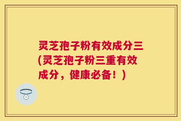灵芝孢子粉有效成分三(灵芝孢子粉三重有效成分，健康必备！)