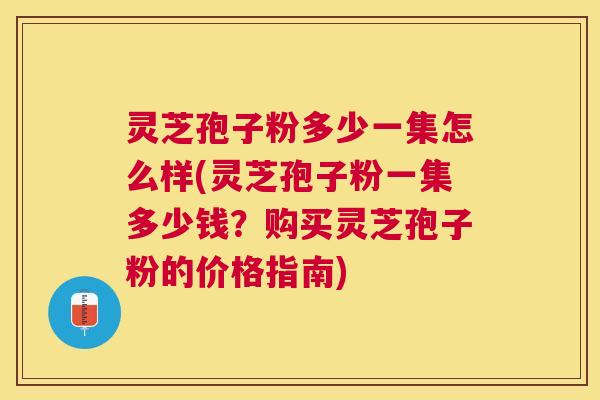 灵芝孢子粉多少一集怎么样(灵芝孢子粉一集多少钱?购买灵芝孢子粉的价格指南) 灵芝孢子粉多少一集怎么样(灵芝孢子粉一集多少钱?购买灵芝孢子粉的价格指南)