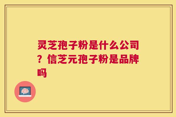 灵芝孢子粉是什么公司?信芝元孢子粉是品牌吗 灵芝孢子粉是什么公司?信芝元孢子粉是品牌吗