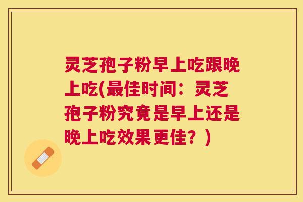 灵芝孢子粉早上吃跟晚上吃(佳时间:灵芝孢子粉究竟是早上还是晚上吃效果更佳?) 灵芝孢子粉早上吃跟晚上吃(佳时间:灵芝孢子粉究竟是早上还是晚上吃效果更佳?)