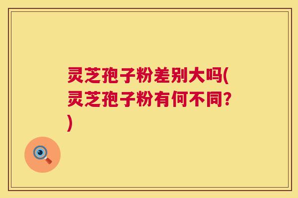 灵芝孢子粉差别大吗(灵芝孢子粉有何不同？)