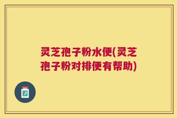灵芝孢子粉水便(灵芝孢子粉对排便有帮助)