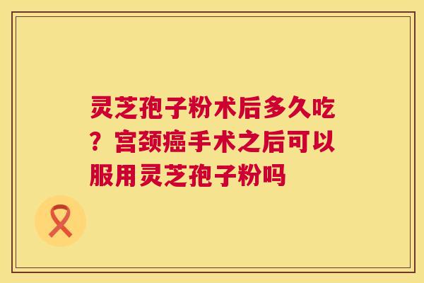 灵芝孢子粉术后多久吃？宫颈手术之后可以服用灵芝孢子粉吗
