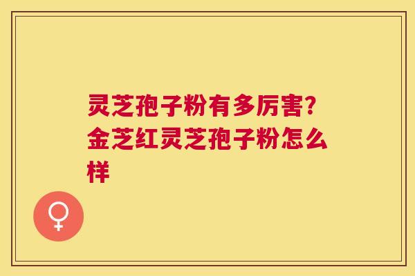 灵芝孢子粉有多厉害？金芝红灵芝孢子粉怎么样