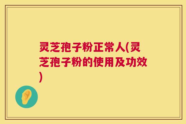 灵芝孢子粉正常人(灵芝孢子粉的使用及功效)