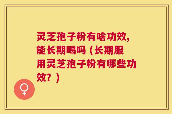 灵芝孢子粉有啥功效,能长期喝吗 (长期服用灵芝孢子粉有哪些功效？)