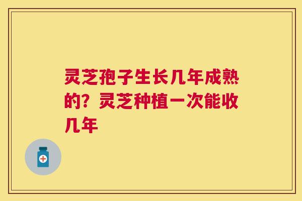 灵芝孢子生长几年成熟的？灵芝种植一次能收几年