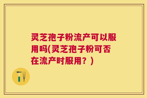灵芝孢子粉流产可以服用吗(灵芝孢子粉可否在流产时服用？)