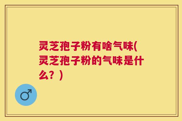 灵芝孢子粉有啥气味(灵芝孢子粉的气味是什么？)