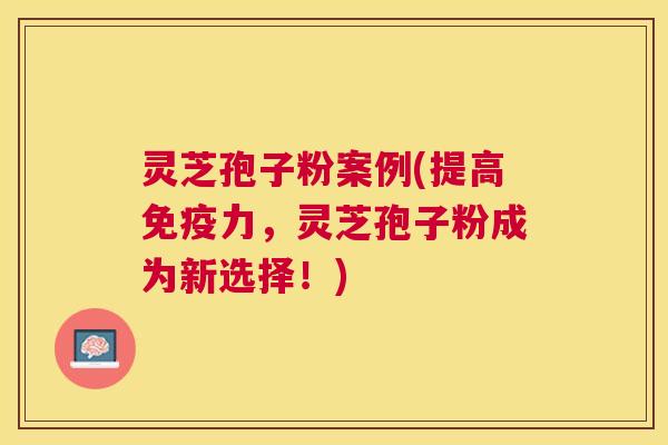 灵芝孢子粉案例(提高免疫力，灵芝孢子粉成为新选择！)