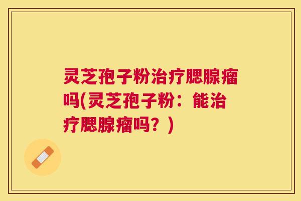 灵芝孢子粉腮腺瘤吗(灵芝孢子粉:能腮腺瘤吗?) 灵芝孢子粉腮腺瘤吗(灵芝孢子粉:能腮腺瘤吗?)