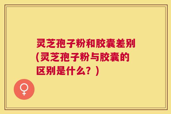 灵芝孢子粉和胶囊差别(灵芝孢子粉与胶囊的区别是什么?) 灵芝孢子粉和胶囊差别(灵芝孢子粉与胶囊的区别是什么?)