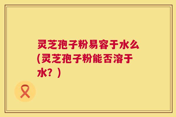 灵芝孢子粉易容于水么(灵芝孢子粉能否溶于水?) 灵芝孢子粉易容于水么(灵芝孢子粉能否溶于水?)