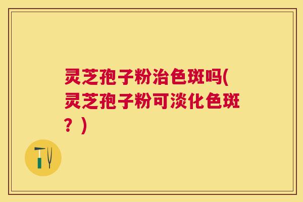 灵芝孢子粉色斑吗(灵芝孢子粉可淡化色斑？)