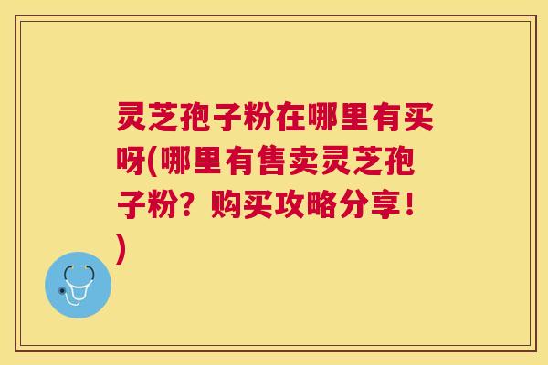 灵芝孢子粉在哪里有买呀(哪里有售卖灵芝孢子粉？购买攻略分享！)