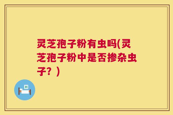 灵芝孢子粉有虫吗(灵芝孢子粉中是否掺杂虫子?) 灵芝孢子粉有虫吗(灵芝孢子粉中是否掺杂虫子?)