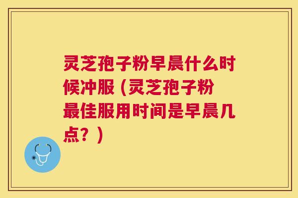 灵芝孢子粉早晨什么时候冲服 (灵芝孢子粉佳服用时间是早晨几点？)