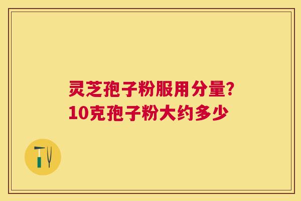 灵芝孢子粉服用分量?10克孢子粉大约多少 灵芝孢子粉服用分量?10克孢子粉大约多少