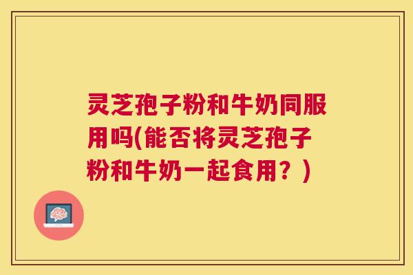 灵芝孢子粉和牛奶同服用吗(能否将灵芝孢子粉和牛奶一起食用？)