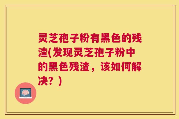 灵芝孢子粉有黑色的残渣(发现灵芝孢子粉中的黑色残渣,该如何解决?) 灵芝孢子粉有黑色的残渣(发现灵芝孢子粉中的黑色残渣,该如何解决?)