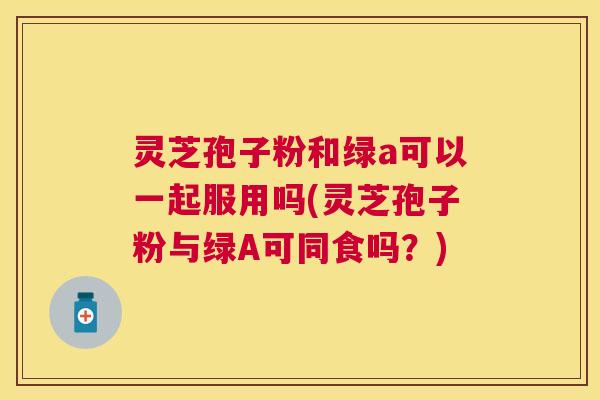 灵芝孢子粉和绿a可以一起服用吗(灵芝孢子粉与绿A可同食吗?) 灵芝孢子粉和绿a可以一起服用吗(灵芝孢子粉与绿A可同食吗?)
