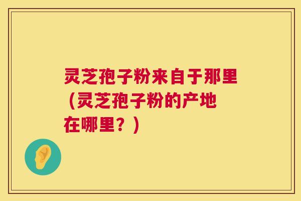 灵芝孢子粉来自于那里 (灵芝孢子粉的产地在哪里？)