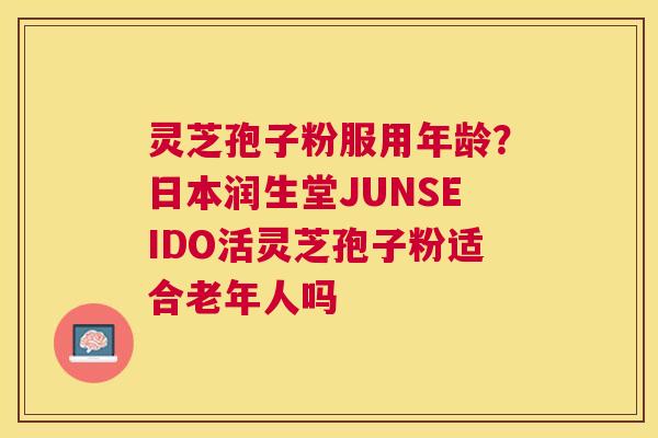 灵芝孢子粉服用年龄？日本润生堂JUNSEIDO活灵芝孢子粉适合老年人吗