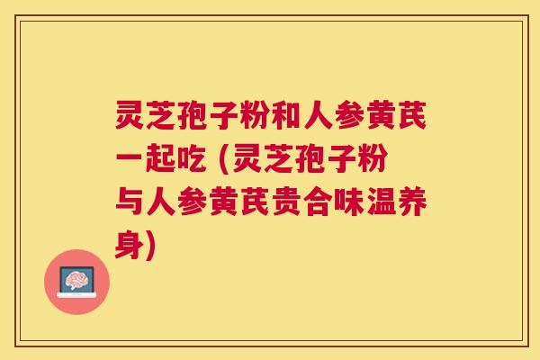 灵芝孢子粉和人参黄芪一起吃 (灵芝孢子粉与人参黄芪贵合味温养身) 灵芝孢子粉和人参黄芪一起吃 (灵芝孢子粉与人参黄芪贵合味温养身)